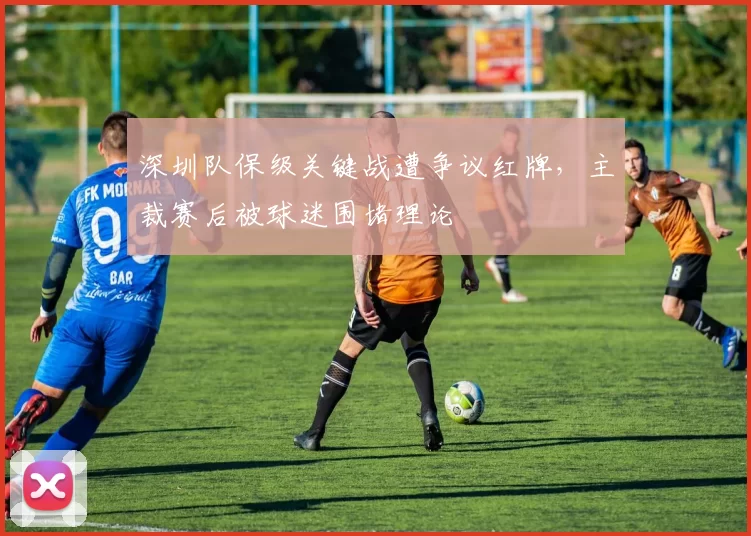 深圳队保级关键战遭争议红牌，主裁赛后被球迷围堵理论