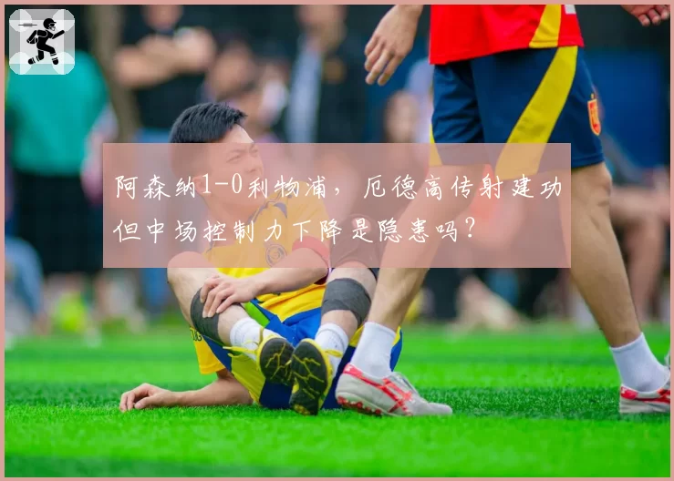 阿森纳1-0利物浦，厄德高传射建功但中场控制力下降是隐患吗？