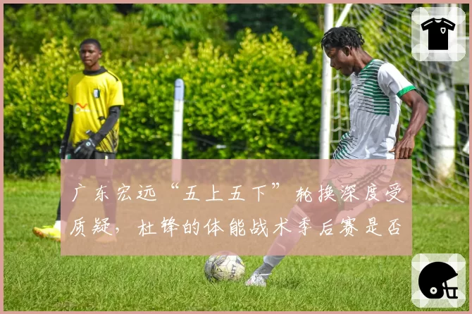 广东宏远“五上五下”轮换深度受质疑,杜锋的体能战术季后赛是否依然有效?