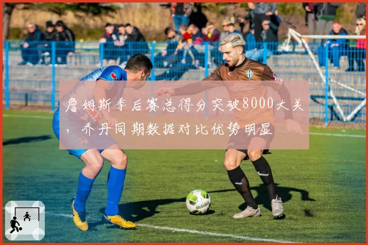 詹姆斯季后赛总得分突破8000大关，乔丹同期数据对比优势明显