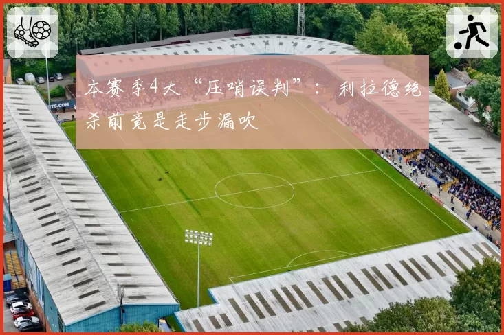 本赛季4大“压哨误判”:利拉德绝杀前竟是走步漏吹