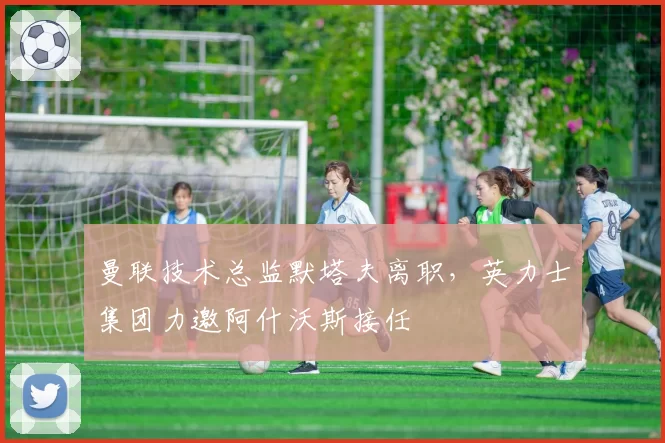曼联技术总监默塔夫离职，英力士集团力邀阿什沃斯接任